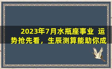 2023年7月水瓶座事业  运  势抢先看，生辰测算能助你成功逆袭